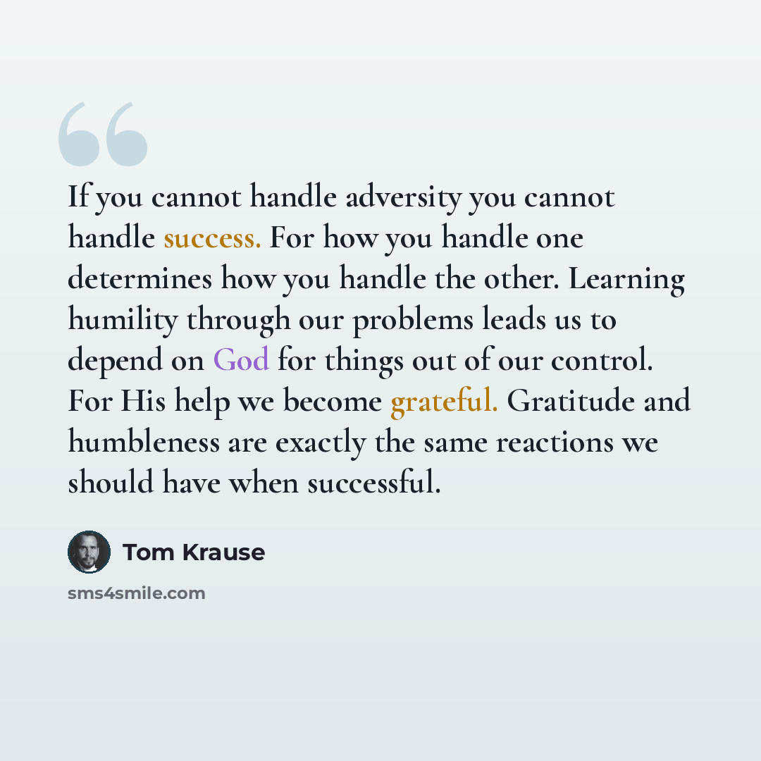 “If you cannot handle adversity you cannot handle success. For how you handle one determines how you handle the other. Learning humility through our problems leads us to depend on God for things out of our control. For His help we become grateful. Gratitude and humbleness are exactly the same…” quote by Tom Krause