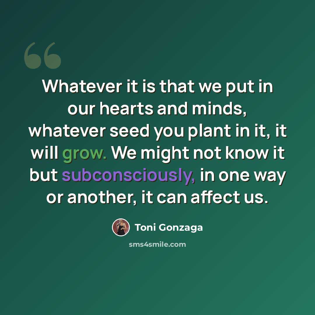 “Whatever it is that we put in our hearts and minds, whatever seed you plant in it, it will grow. We might not know it but subconsciously, in one way or another, it can affect us.” quote by Toni Gonzaga