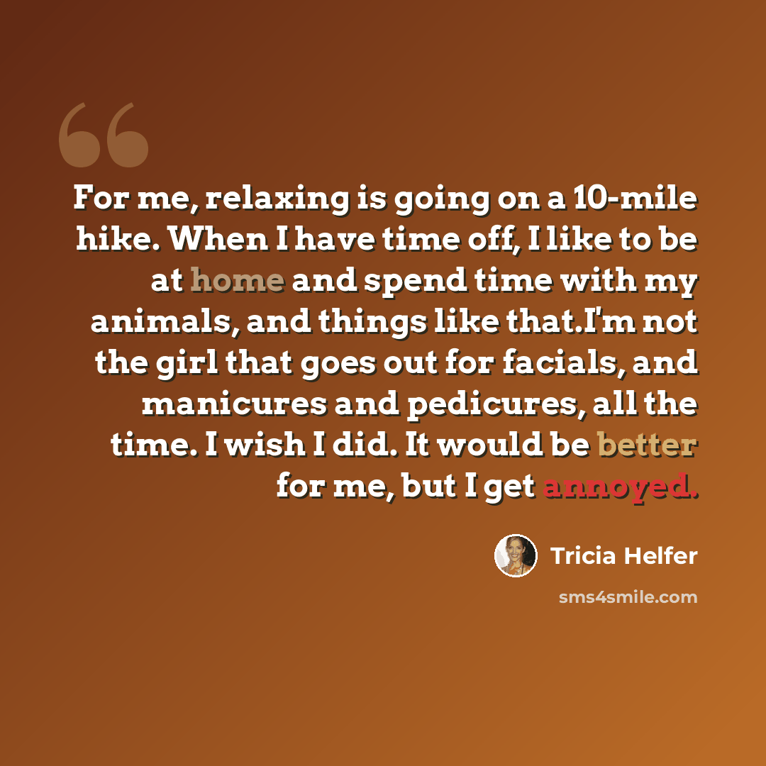 “For me, relaxing is going on a 10-mile hike. When I have time off, I like to be at home and spend time with my animals, and things like that.I'm not the girl that goes out for facials, and manicures and pedicures, all the time. I wish I did. It would be better for me, but I get annoyed.” quote by Tricia Helfer