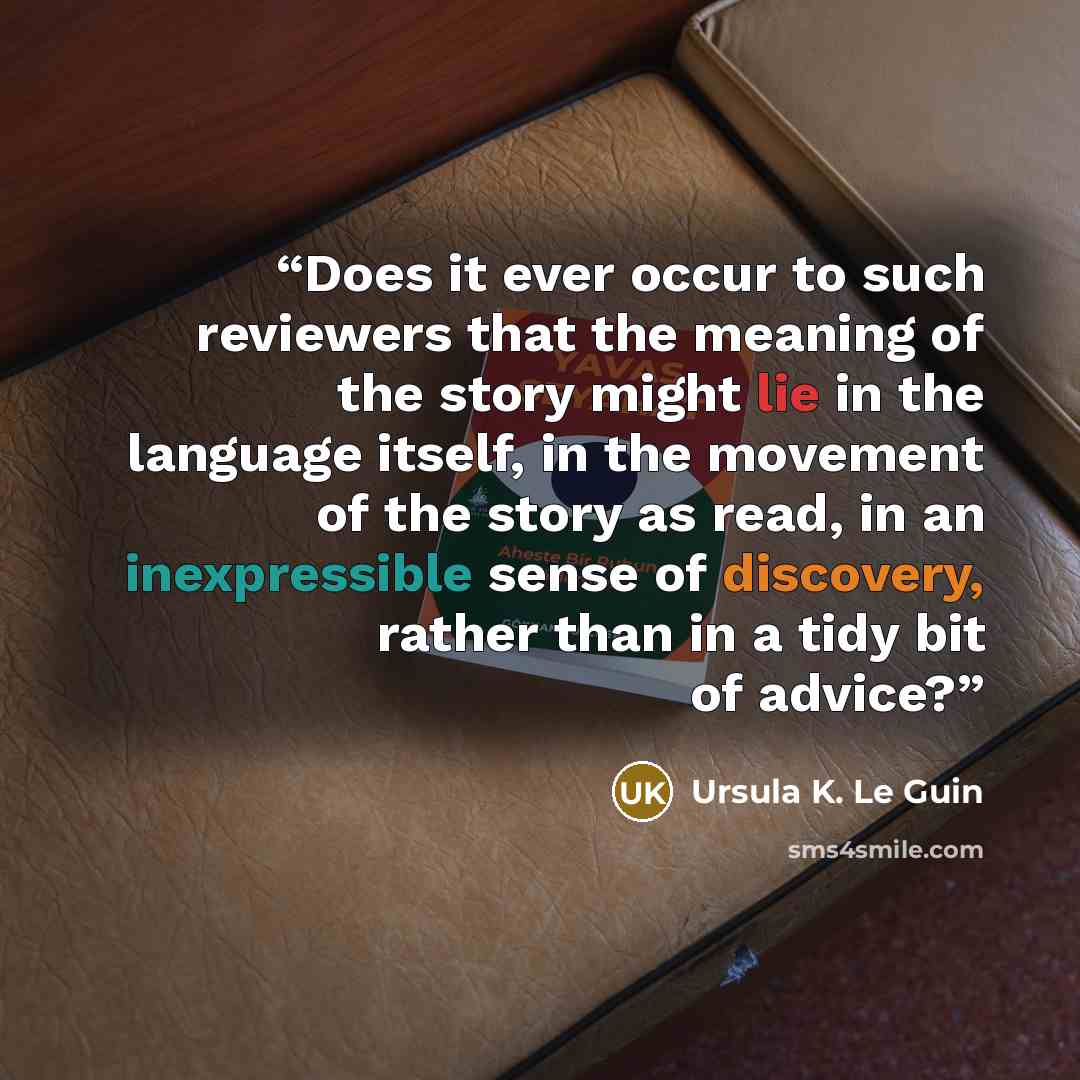 “Does it ever occur to such reviewers that the meaning of the story might lie in the language itself, in the movement of the story as read, in an inexpressible sense of discovery, rather than in a tidy bit of advice?” quote by Ursula K. Le Guin