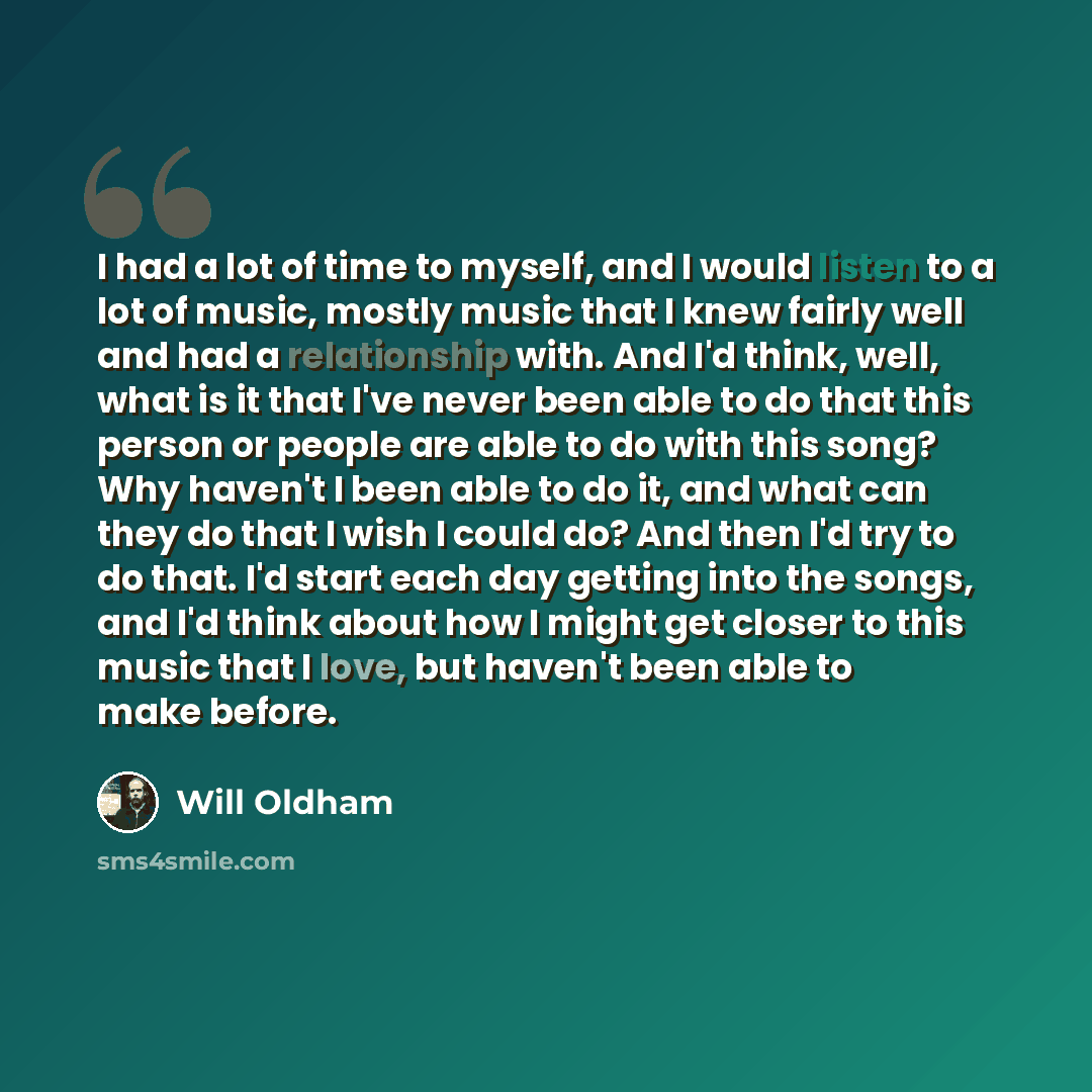 “I had a lot of time to myself, and I would listen to a lot of music, mostly music that I knew fairly well and had a relationship with. And I'd think, well, what is it that I've never been able to do that this person or people are able to do with this song? Why haven't I been able to do it, and…” quote by Will Oldham