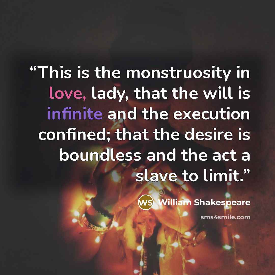 “This is the monstruosity in love, lady, that the will is infinite and the execution confined; that the desire is boundless and the act a slave to limit.” quote by William Shakespeare