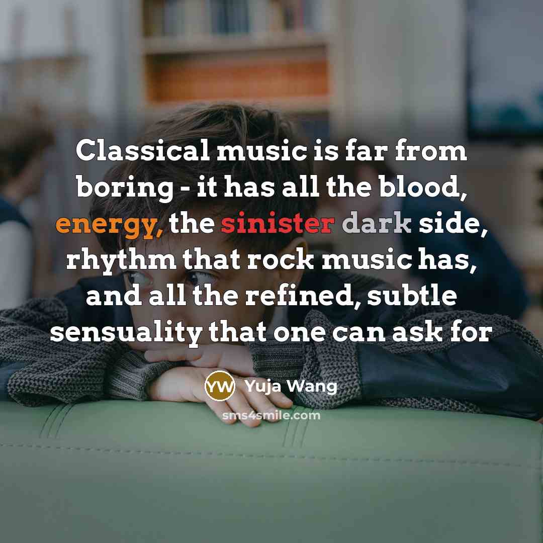 “Classical music is far from boring - it has all the blood, energy, the sinister dark side, rhythm that rock music has, and all the refined, subtle sensuality that one can ask for” quote by Yuja Wang