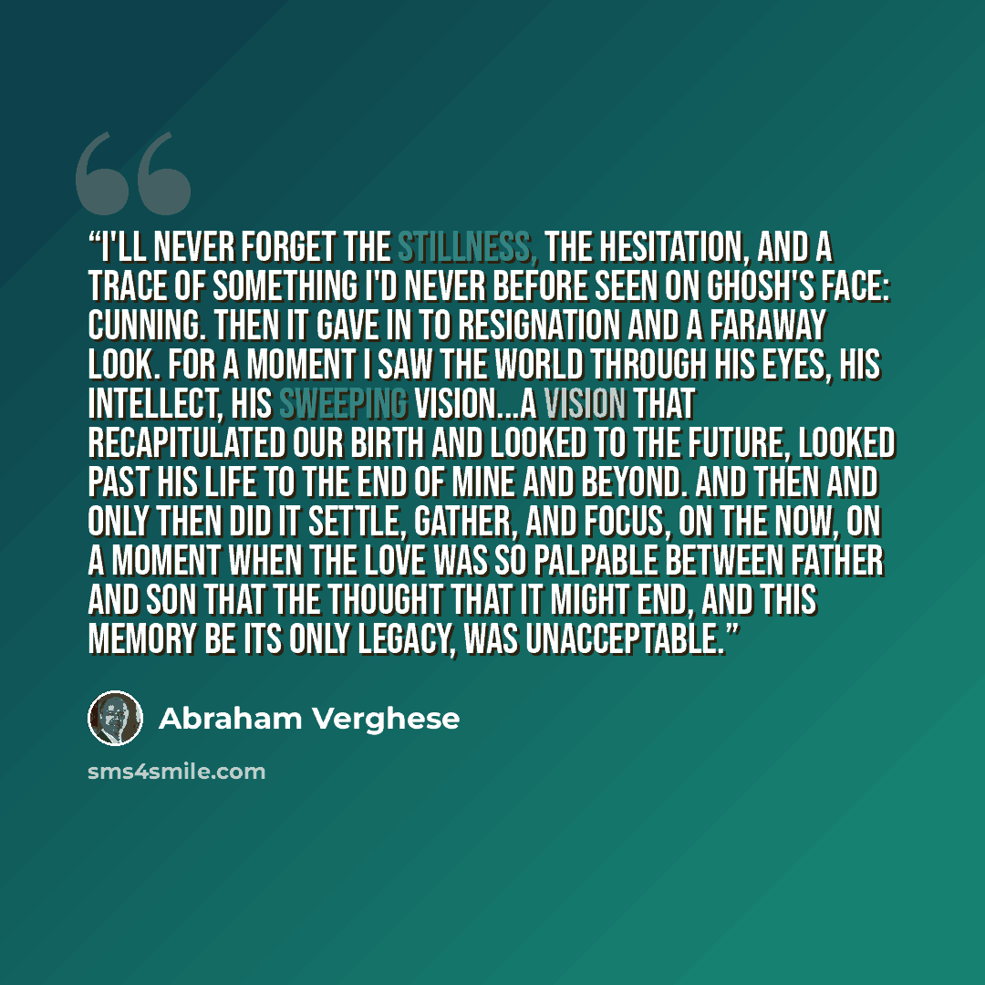 “I'll never forget the stillness, the hesitation, and a trace of something I'd never before seen on Ghosh's face: cunning. Then it gave in to resignation and a faraway look. For a moment I saw the world through his eyes, his intellect, his sweeping vision...a vision that recapitulated our birth and…” quote by Abraham Verghese