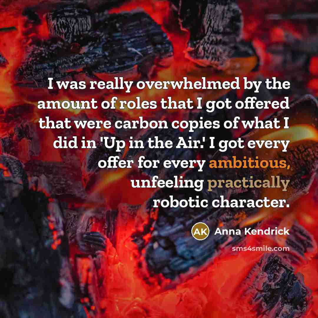 “I was really overwhelmed by the amount of roles that I got offered that were carbon copies of what I did in 'Up in the Air.' I got every offer for every ambitious, unfeeling practically robotic character.” quote by Anna Kendrick