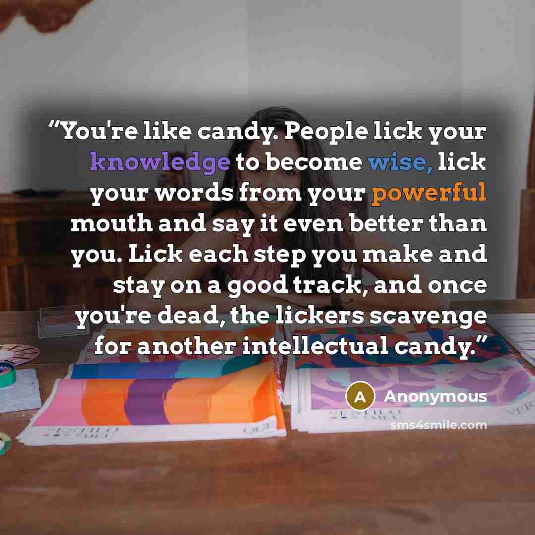 “You're like candy. People lick your knowledge to become wise, lick your words from your powerful mouth and say it even better than you. Lick each step you make and stay on a good track, and once you're dead, the lickers scavenge for another intellectual candy.” quote by Anonymous
