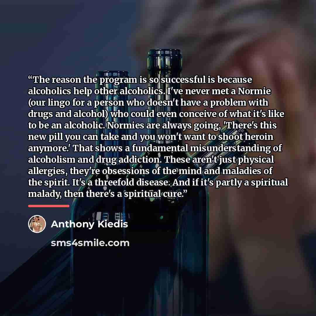 “The reason the program is so successful is because alcoholics help other alcoholics. I've never met a Normie (our lingo for a person who doesn't have a problem with drugs and alcohol) who could even conceive of what it's like to be an alcoholic. Normies are always going, 'There's this new pill you…” quote by Anthony Kiedis