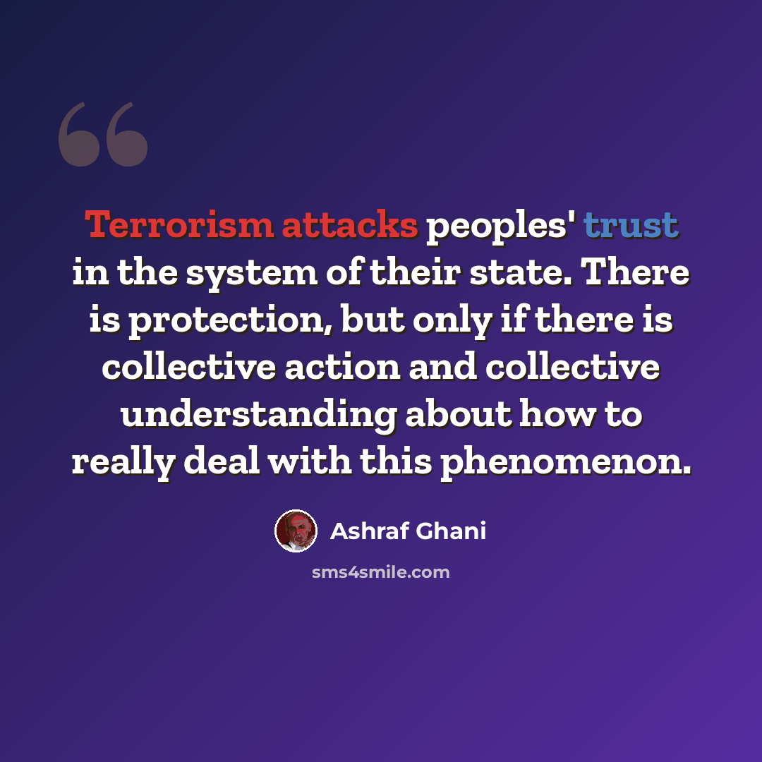 “Terrorism attacks peoples' trust in the system of their state. There is protection, but only if there is collective action and collective understanding about how to really deal with this phenomenon.” quote by Ashraf Ghani
