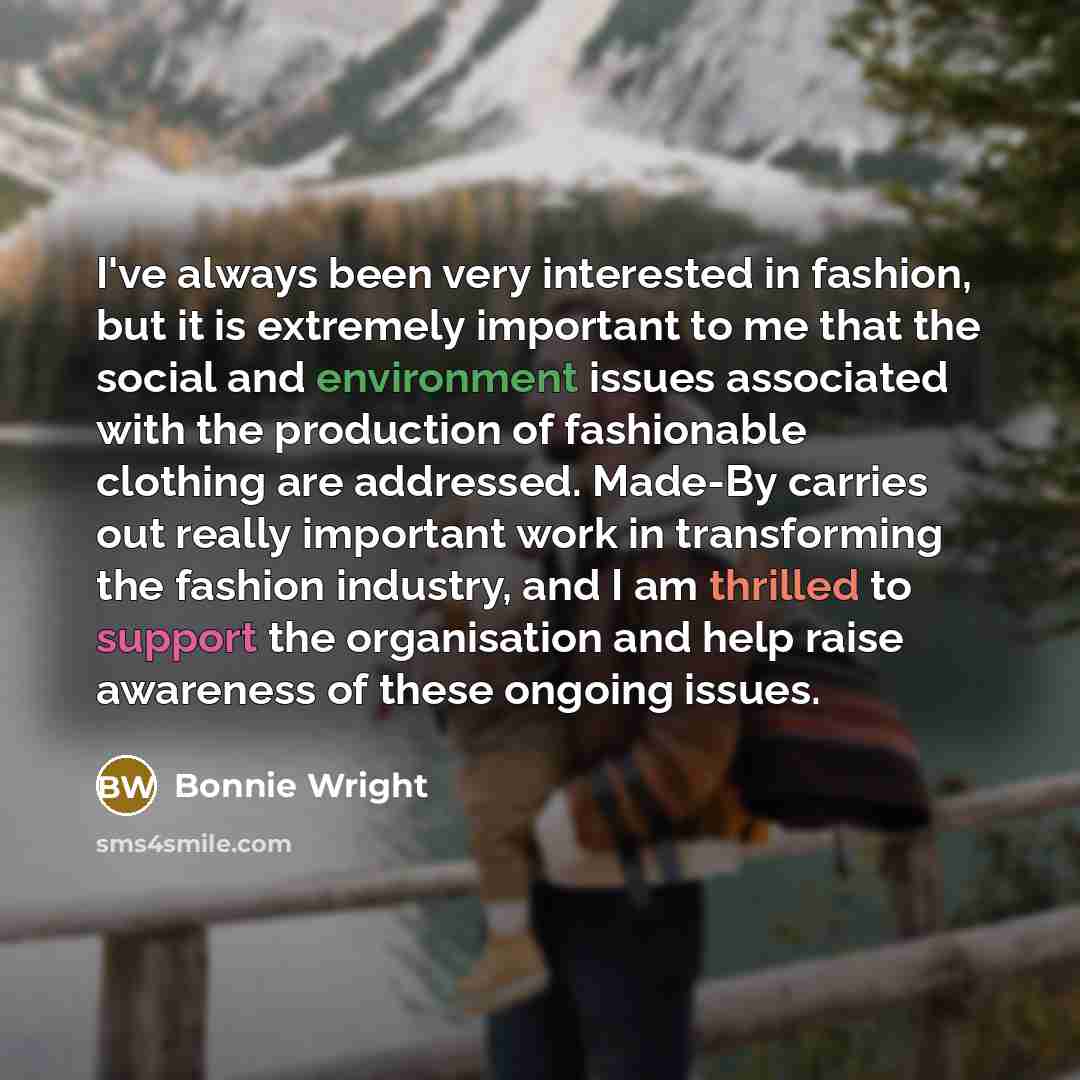 “I've always been very interested in fashion, but it is extremely important to me that the social and environment issues associated with the production of fashionable clothing are addressed. Made-By carries out really important work in transforming the fashion industry, and I am thrilled to support…” quote by Bonnie Wright