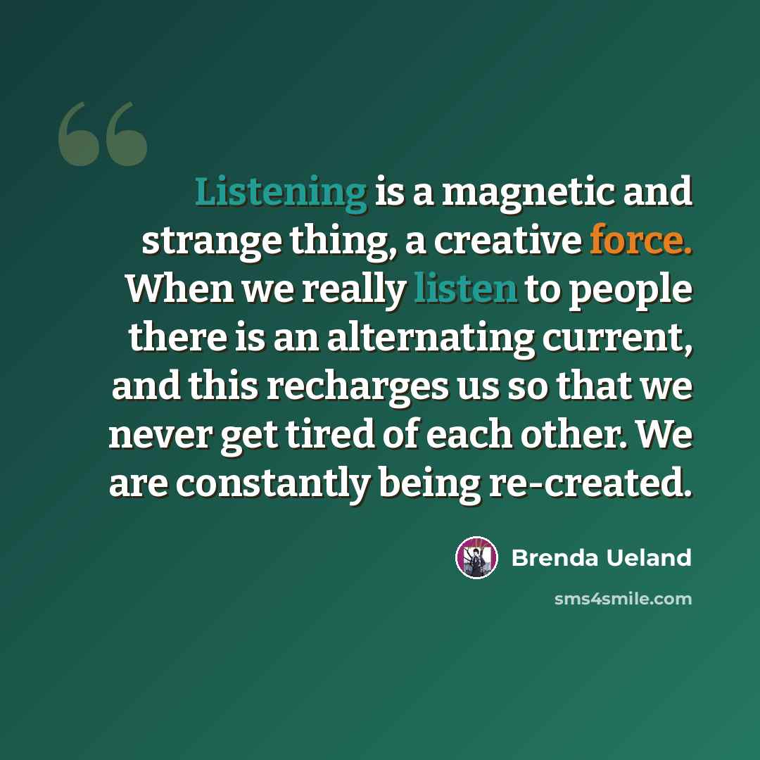 “Listening is a magnetic and strange thing, a creative force. When we really listen to people there is an alternating current, and this recharges us so that we never get tired of each other. We are constantly being re-created.” quote by Brenda Ueland