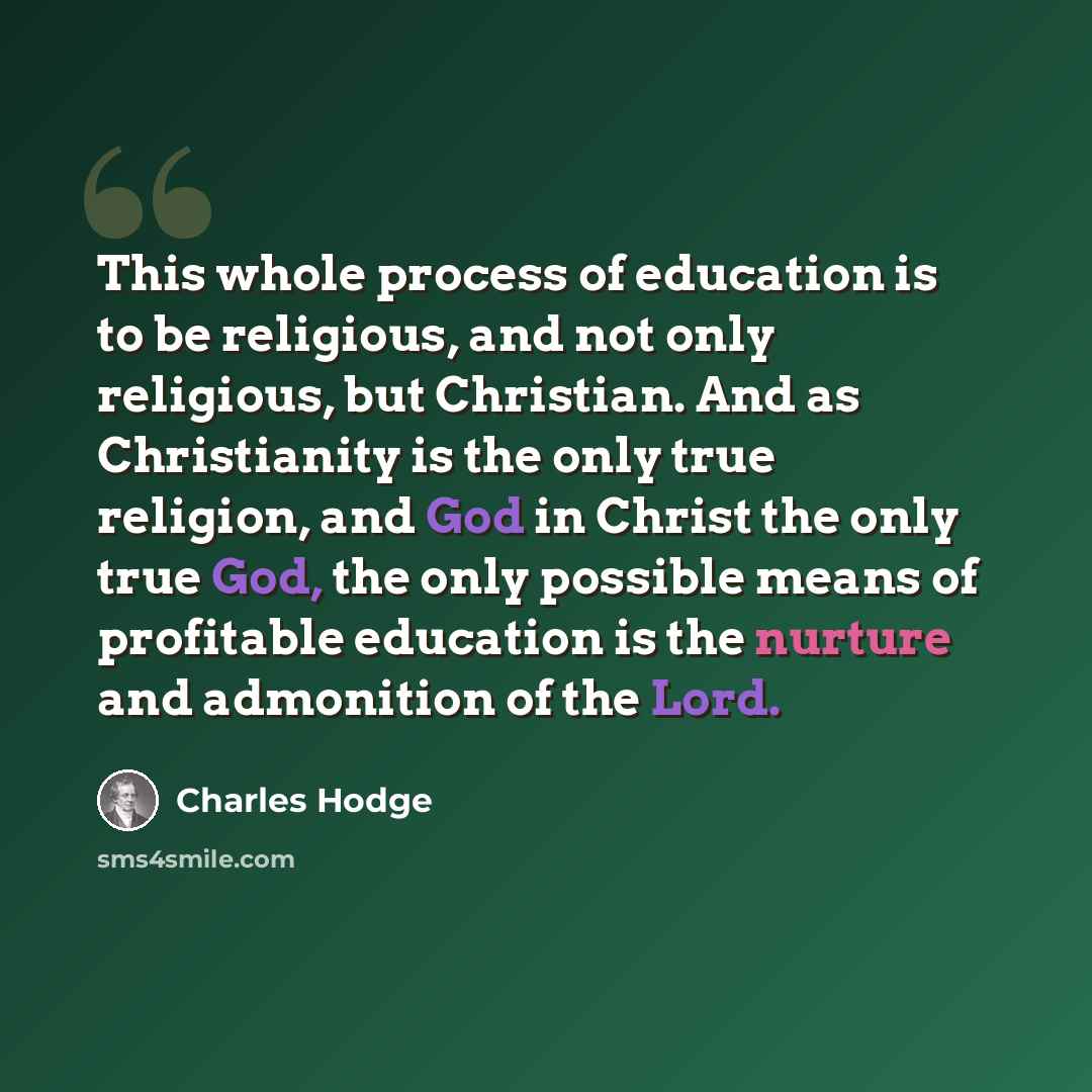 “This whole process of education is to be religious, and not only religious, but Christian. And as Christianity is the only true religion, and God in Christ the only true God, the only possible means of profitable education is the nurture and admonition of the Lord.” quote by Charles Hodge