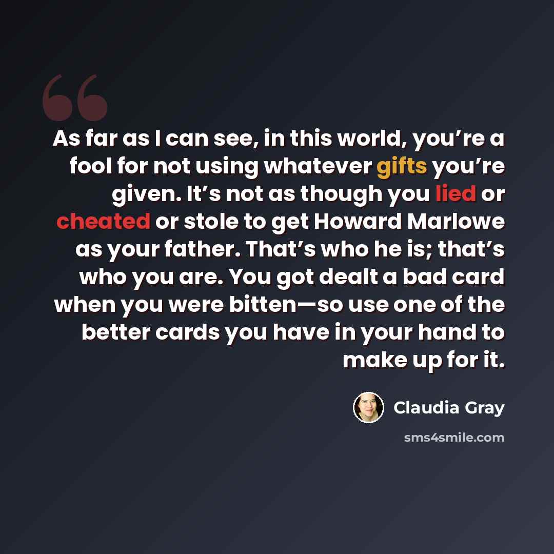 “As far as I can see, in this world, you’re a fool for not using whatever gifts you’re given. It’s not as though you lied or cheated or stole to get Howard Marlowe as your father. That’s who he is; that’s who you are. You got dealt a bad card when you were bitten—so use one of the better cards you…” quote by Claudia Gray