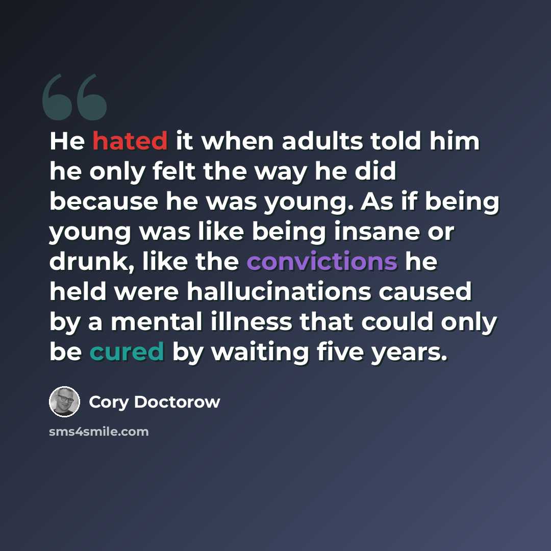 “He hated it when adults told him he only felt the way he did because he was young. As if being young was like being insane or drunk, like the convictions he held were hallucinations caused by a mental illness that could only be cured by waiting five years.” quote by Cory Doctorow