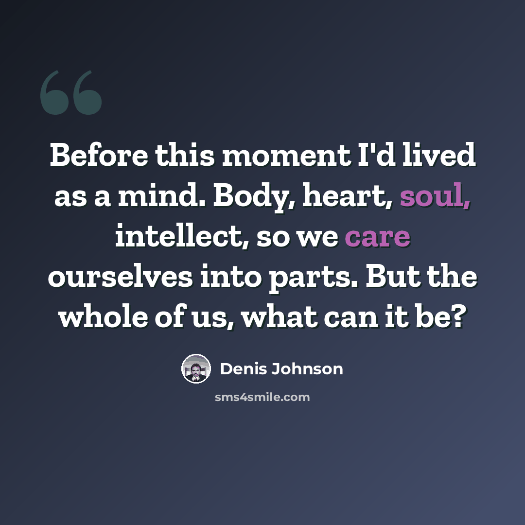 “Before this moment I'd lived as a mind. Body, heart, soul, intellect, so we care ourselves into parts. But the whole of us, what can it be?” quote by Denis Johnson