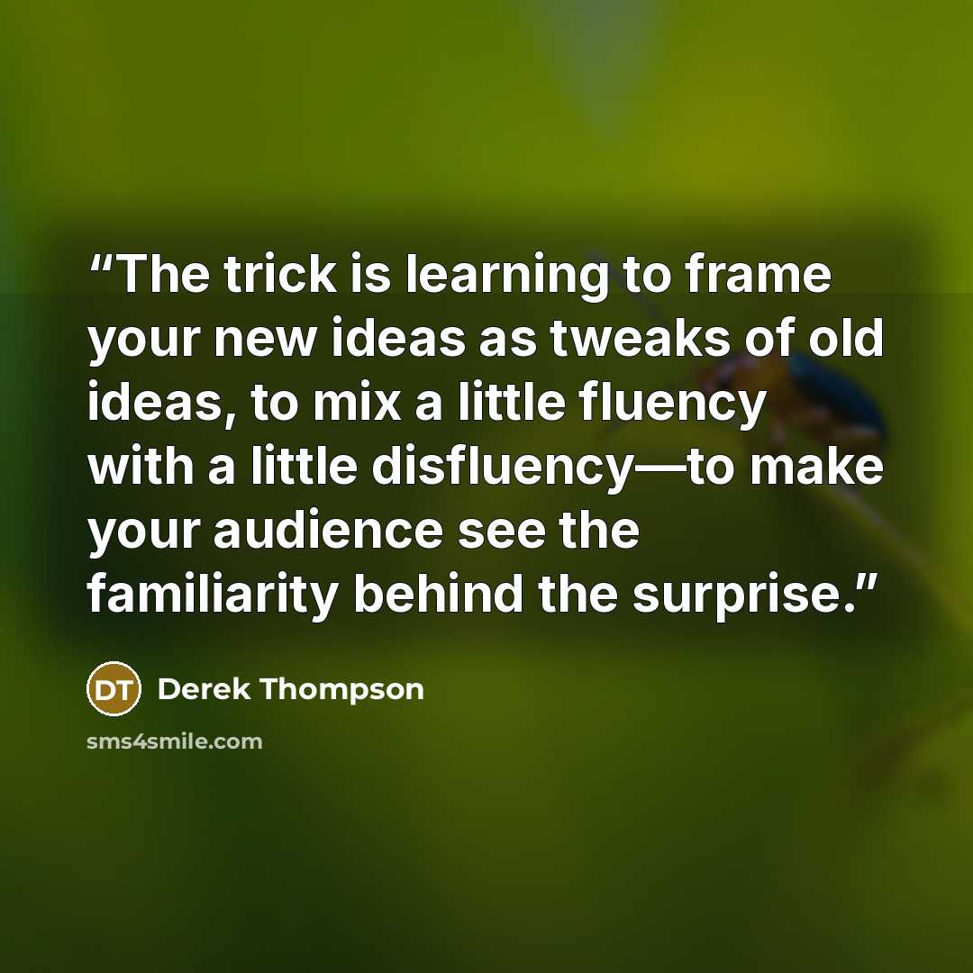 “The trick is learning to frame your new ideas as tweaks of old ideas, to mix a little fluency with a little disfluency—to make your audience see the familiarity behind the surprise.” quote by Derek Thompson