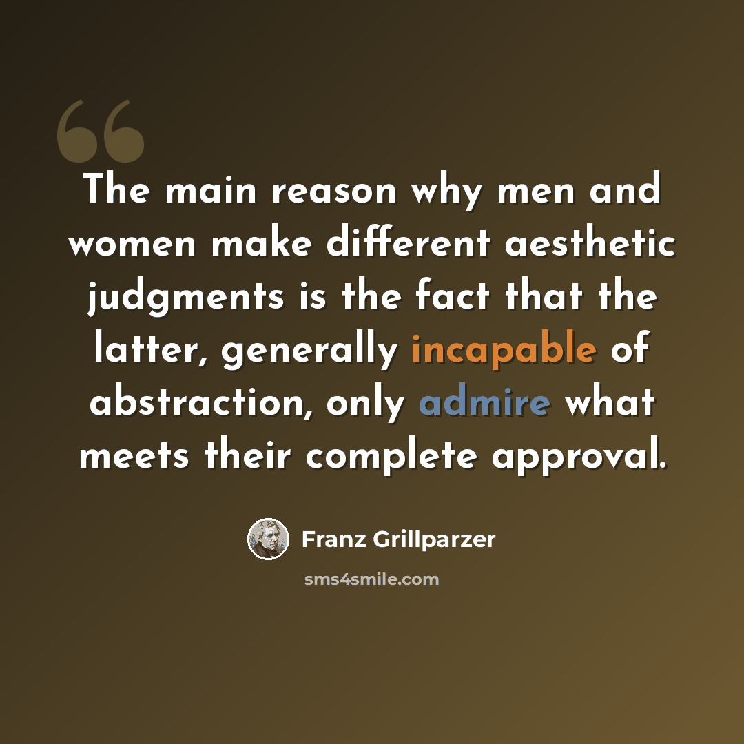 “The main reason why men and women make different aesthetic judgments is the fact that the latter, generally incapable of abstraction, only admire what meets their complete approval.” quote by Franz Grillparzer