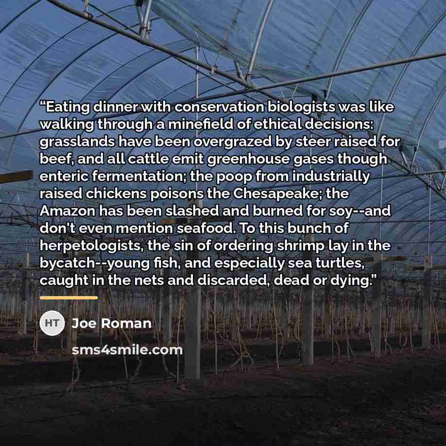 “Eating dinner with conservation biologists was like walking through a minefield of ethical decisions: grasslands have been overgrazed by steer raised for beef, and all cattle emit greenhouse gases though enteric fermentation; the poop from industrially raised chickens poisons the Chesapeake; the…” quote by Joe Roman
