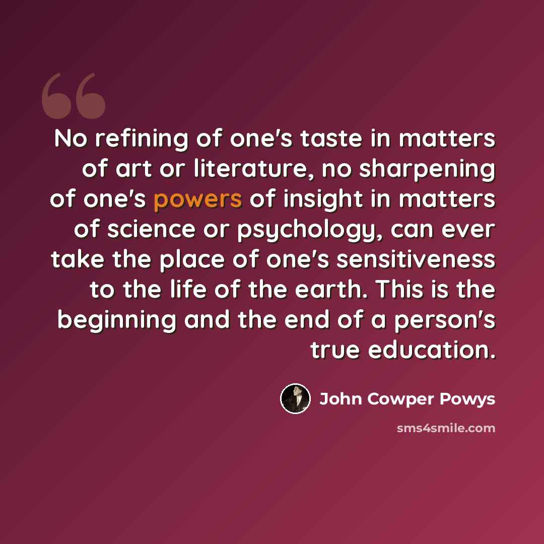 “No refining of one's taste in matters of art or literature, no sharpening of one's powers of insight in matters of science or psychology, can ever take the place of one's sensitiveness to the life of the earth. This is the beginning and the end of a person's true education.” quote by John Cowper Powys