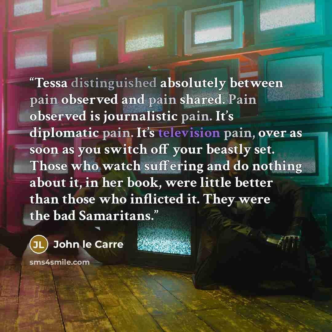 “Tessa distinguished absolutely between pain observed and pain shared. Pain observed is journalistic pain. It’s diplomatic pain. It’s television pain, over as soon as you switch off your beastly set. Those who watch suffering and do nothing about it, in her book, were little better than those who…” quote by John le Carré