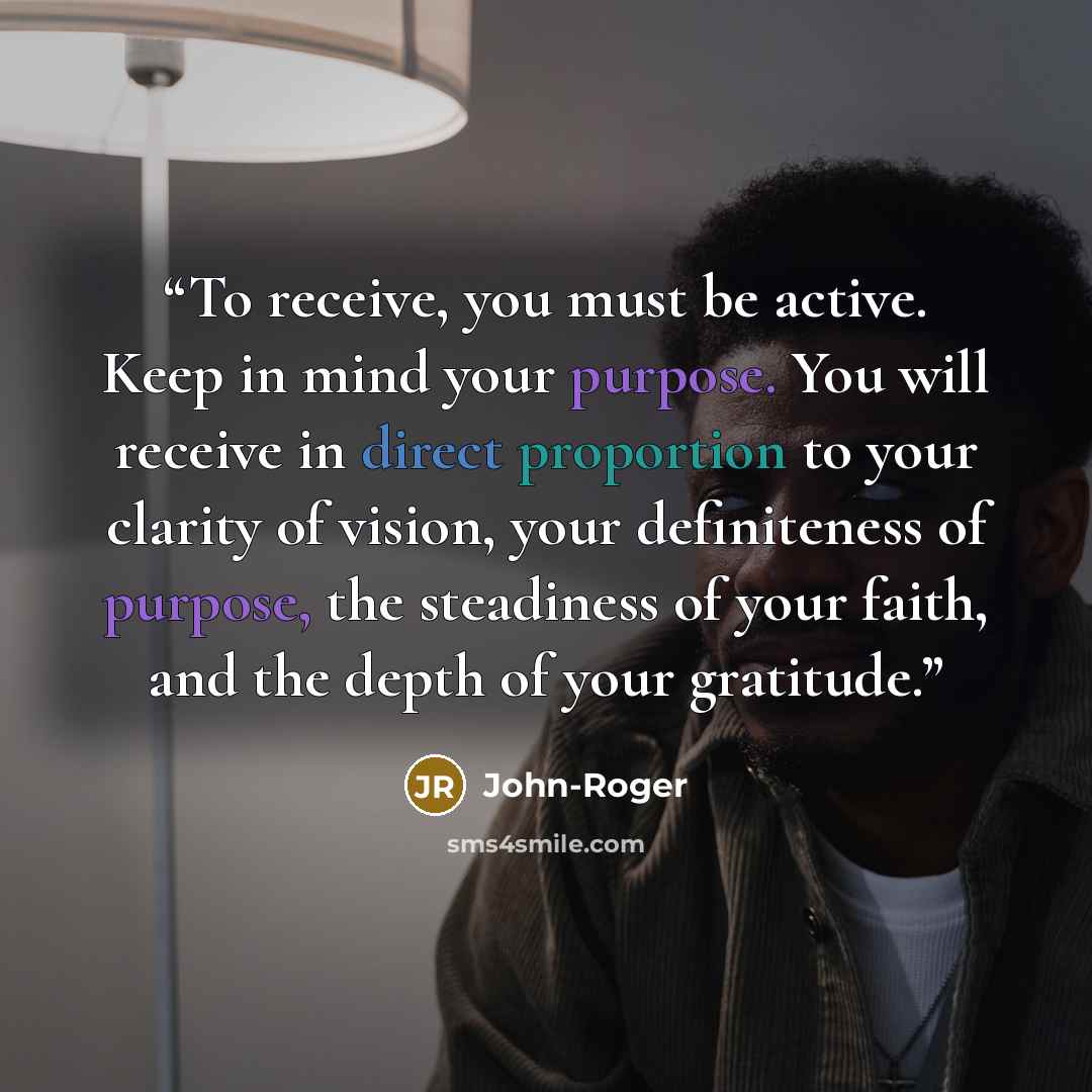“To receive, you must be active. Keep in mind your purpose. You will receive in direct proportion to your clarity of vision, your definiteness of purpose, the steadiness of your faith, and the depth of your gratitude.” quote by John-Roger