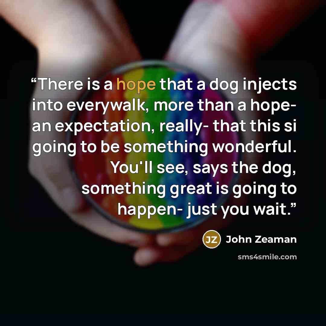 “There is a hope that a dog injects into everywalk, more than a hope- an expectation, really- that this si going to be something wonderful. You'll see, says the dog, something great is going to happen- just you wait.” quote by John Zeaman