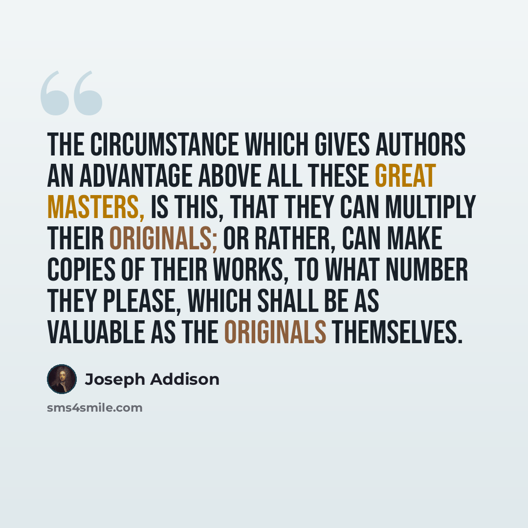 “The circumstance which gives authors an advantage above all these great masters, is this, that they can multiply their originals; or rather, can make copies of their works, to what number they please, which shall be as valuable as the originals themselves.” quote by Joseph Addison