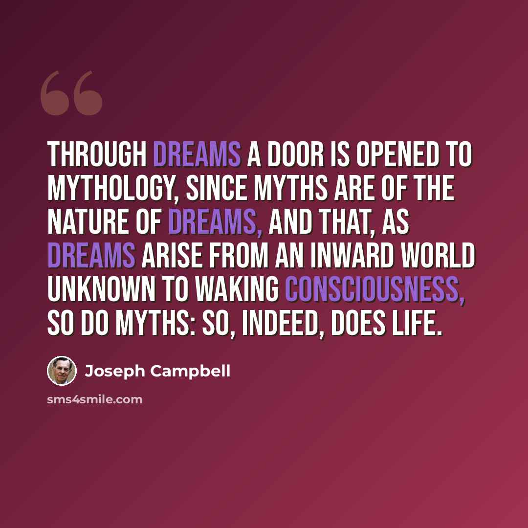 “Through dreams a door is opened to mythology, since myths are of the nature of dreams, and that, as dreams arise from an inward world unknown to waking consciousness, so do myths: so, indeed, does life.” quote by Joseph Campbell