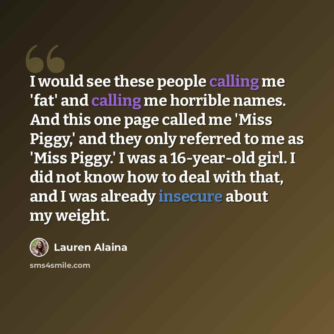 “I would see these people calling me 'fat' and calling me horrible names. And this one page called me 'Miss Piggy,' and they only referred to me as 'Miss Piggy.' I was a 16-year-old girl. I did not know how to deal with that, and I was already insecure about my weight.” quote by Lauren Alaina