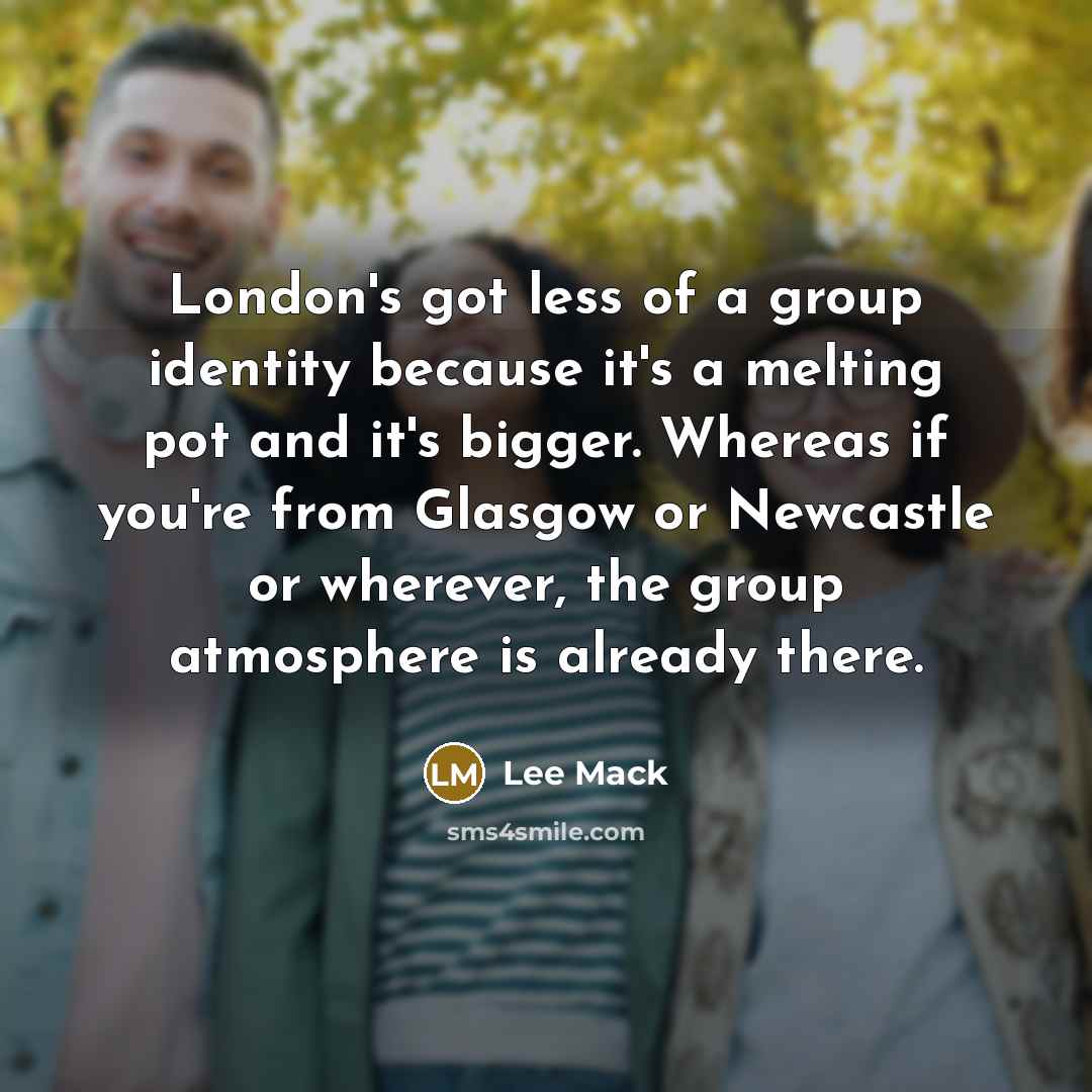 “London's got less of a group identity because it's a melting pot and it's bigger. Whereas if you're from Glasgow or Newcastle or wherever, the group atmosphere is already there.” quote by Lee Mack