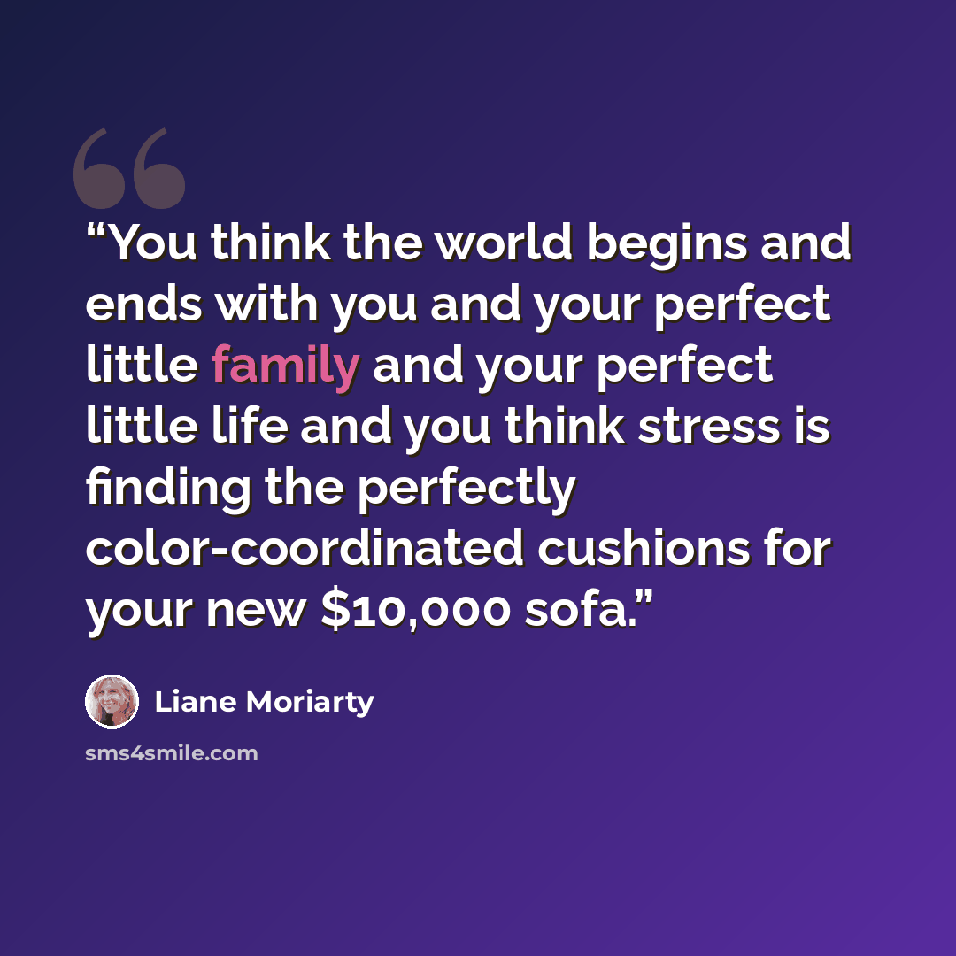 “You think the world begins and ends with you and your perfect little family and your perfect little life and you think stress is finding the perfectly color-coordinated cushions for your new $10,000 sofa.” quote by Liane Moriarty