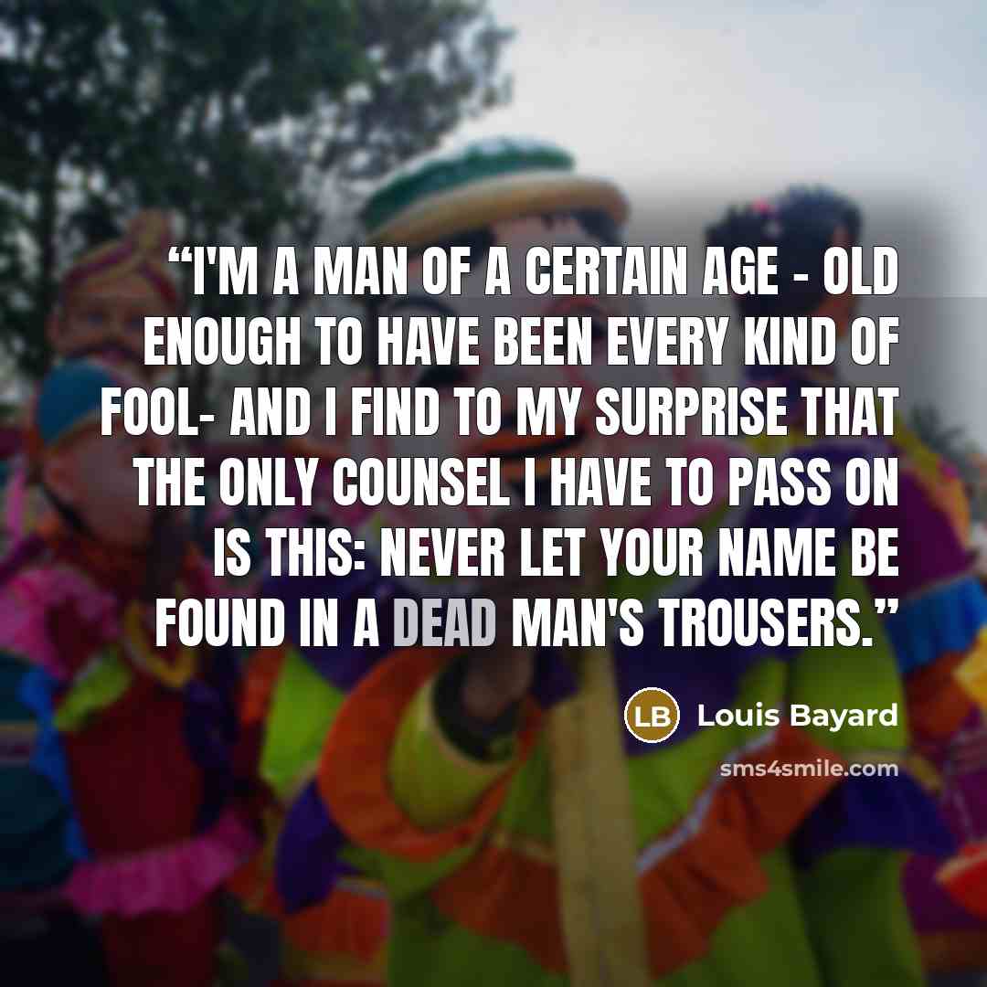 “I'm a man of a certain age - old enough to have been every kind of fool- and I find to my surprise that the only counsel I have to pass on is this: Never let your name be found in a dead man's trousers.” quote by Louis Bayard