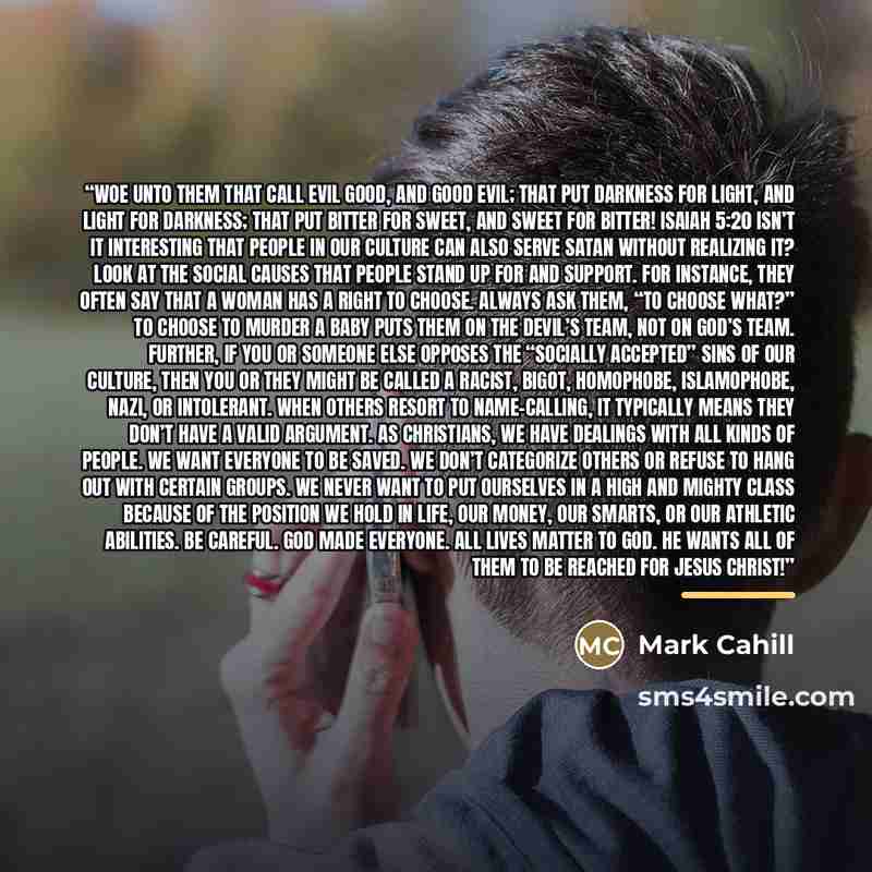 “Woe unto them that call evil good, and good evil; that put darkness for light, and light for darkness; that put bitter for sweet, and sweet for bitter! Isaiah 5:20 Isn’t it interesting that people in our culture can also serve Satan without realizing it? Look at the social causes that people stand…” quote by Mark Cahill