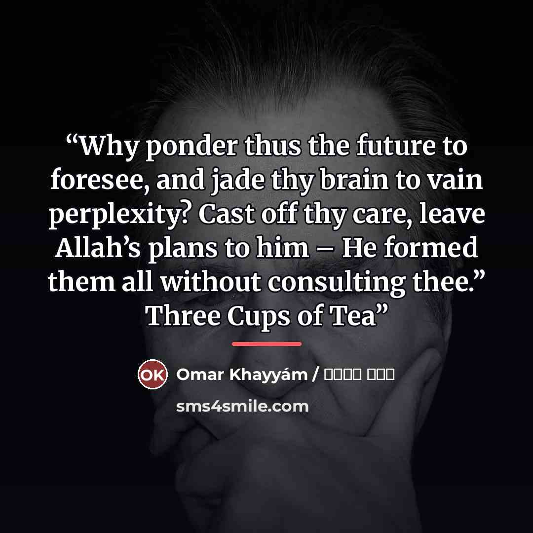 “Why ponder thus the future to foresee, and jade thy brain to vain perplexity? Cast off thy care, leave Allah’s plans to him – He formed them all without consulting thee.” Three Cups of Tea” quote by Anonymous