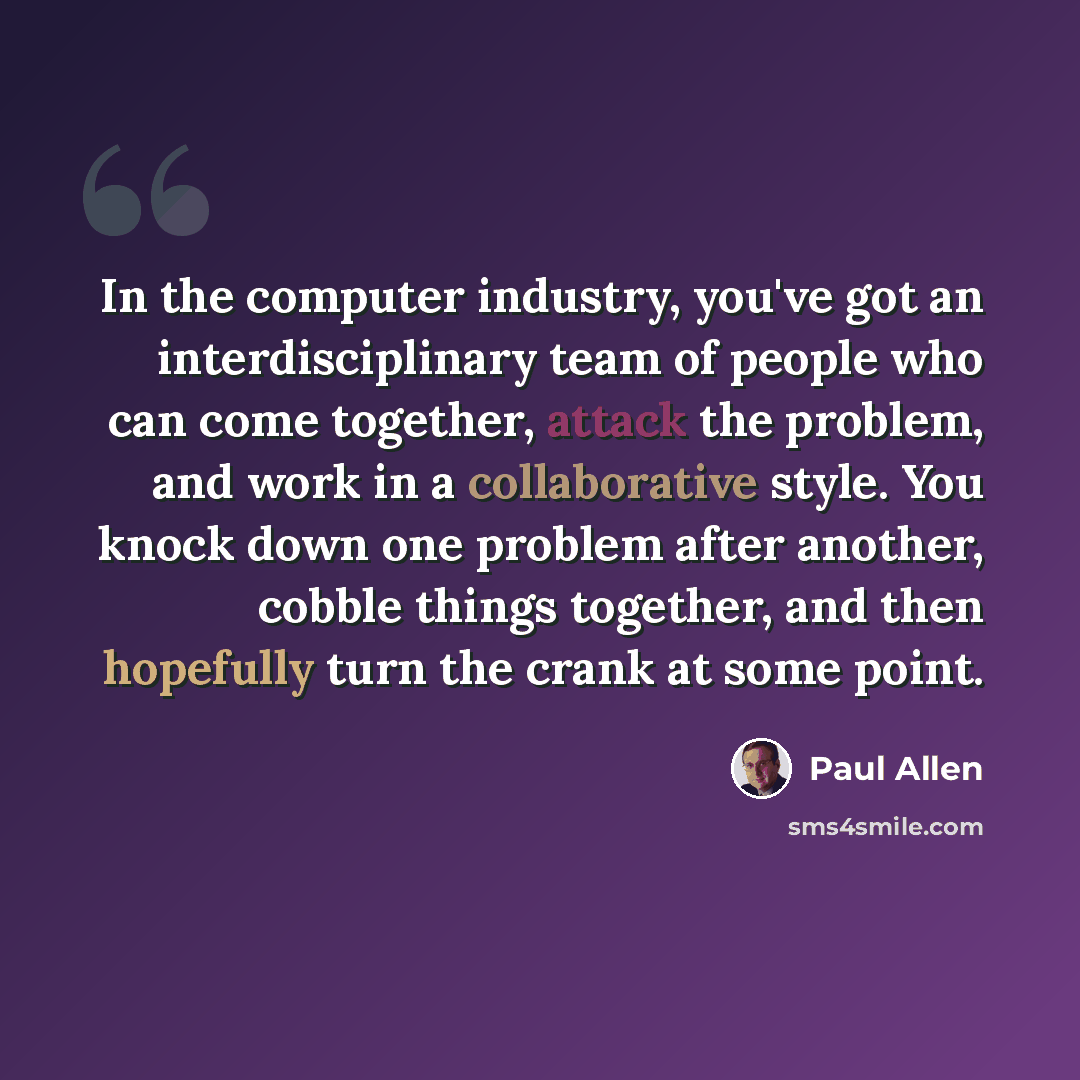 “In the computer industry, you've got an interdisciplinary team of people who can come together, attack the problem, and work in a collaborative style. You knock down one problem after another, cobble things together, and then hopefully turn the crank at some point.” quote by Paul Allen