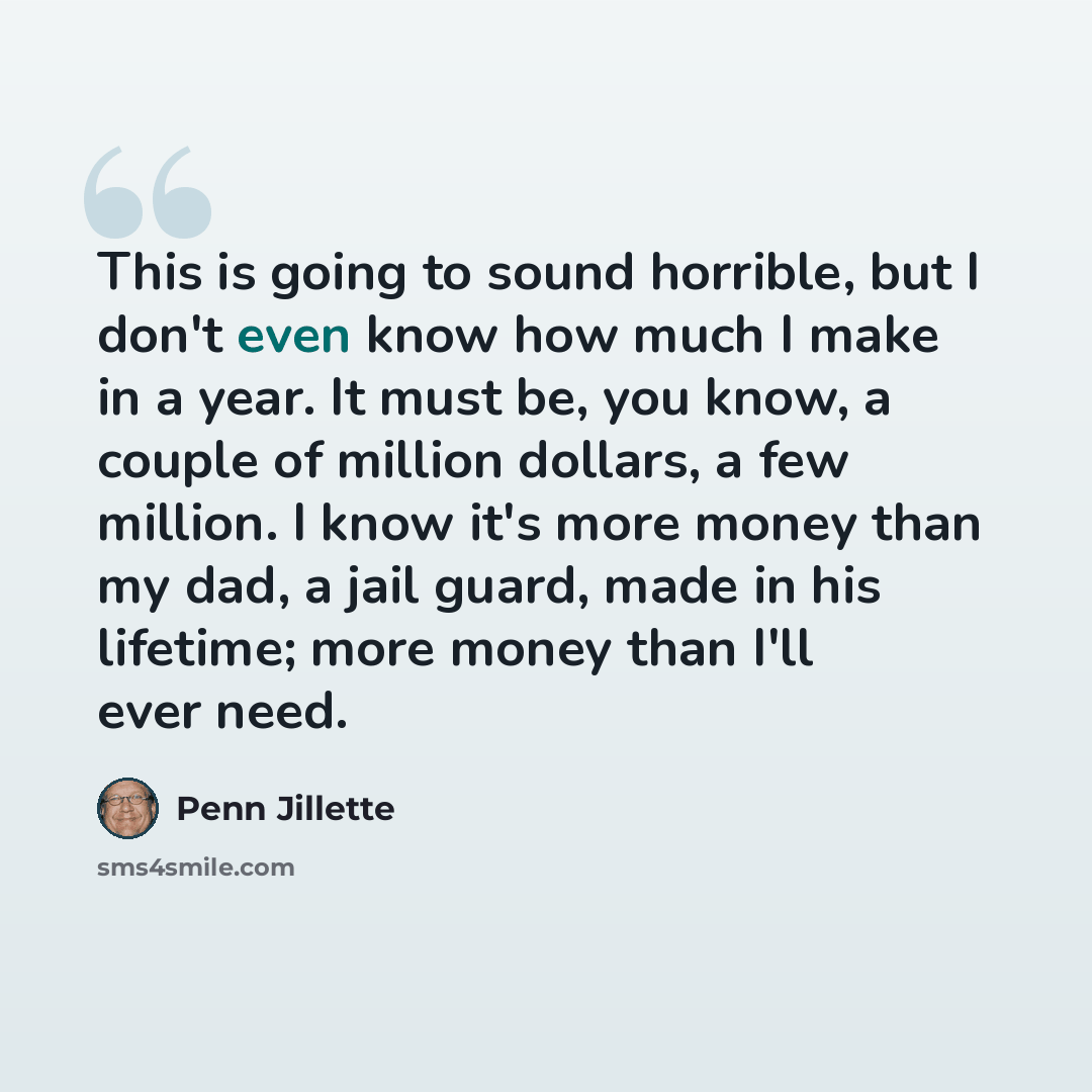 “This is going to sound horrible, but I don't even know how much I make in a year. It must be, you know, a couple of million dollars, a few million. I know it's more money than my dad, a jail guard, made in his lifetime; more money than I'll ever need.” quote by Penn Jillette