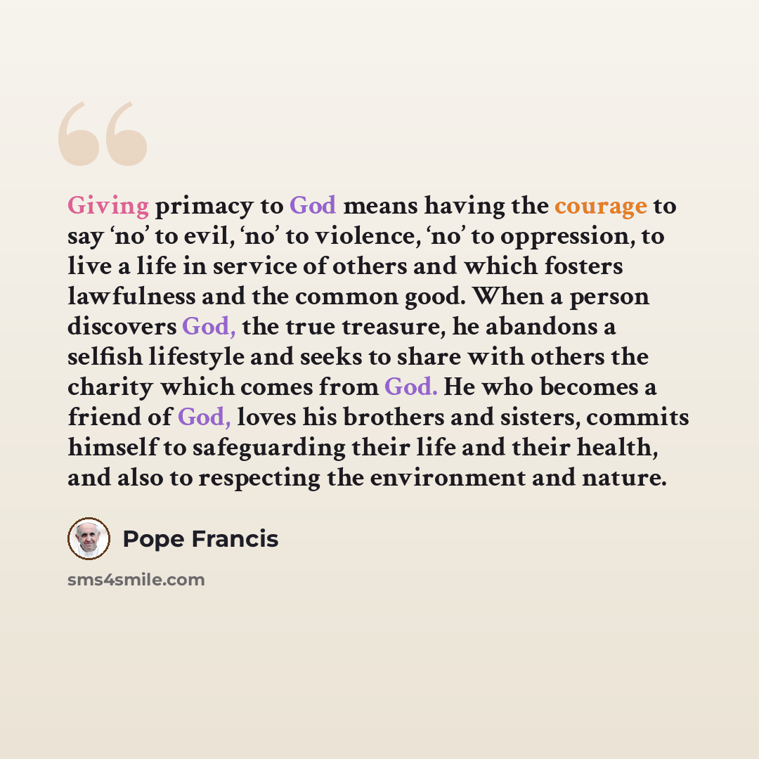 “Giving primacy to God means having the courage to say ‘no’ to evil, ‘no’ to violence, ‘no’ to oppression, to live a life in service of others and which fosters lawfulness and the common good. When a person discovers God, the true treasure, he abandons a selfish lifestyle and seeks to share with…” quote by Pope Francis