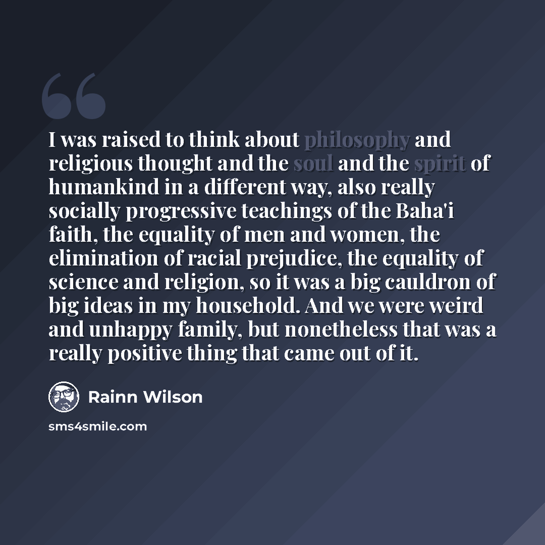 “I was raised to think about philosophy and religious thought and the soul and the spirit of humankind in a different way, also really socially progressive teachings of the Baha'i faith, the equality of men and women, the elimination of racial prejudice, the equality of science and religion, so it…” quote by Rainn Wilson