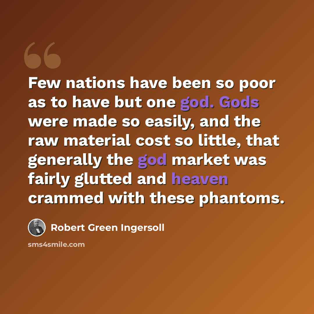 “Few nations have been so poor as to have but one god. Gods were made so easily, and the raw material cost so little, that generally the god market was fairly glutted and heaven crammed with these phantoms.” quote by Robert Green Ingersoll