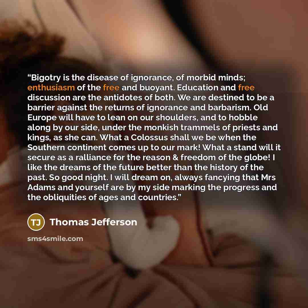 “Bigotry is the disease of ignorance, of morbid minds; enthusiasm of the free and buoyant. Education and free discussion are the antidotes of both. We are destined to be a barrier against the returns of ignorance and barbarism. Old Europe will have to lean on our shoulders, and to hobble along by…” quote by Thomas Jefferson