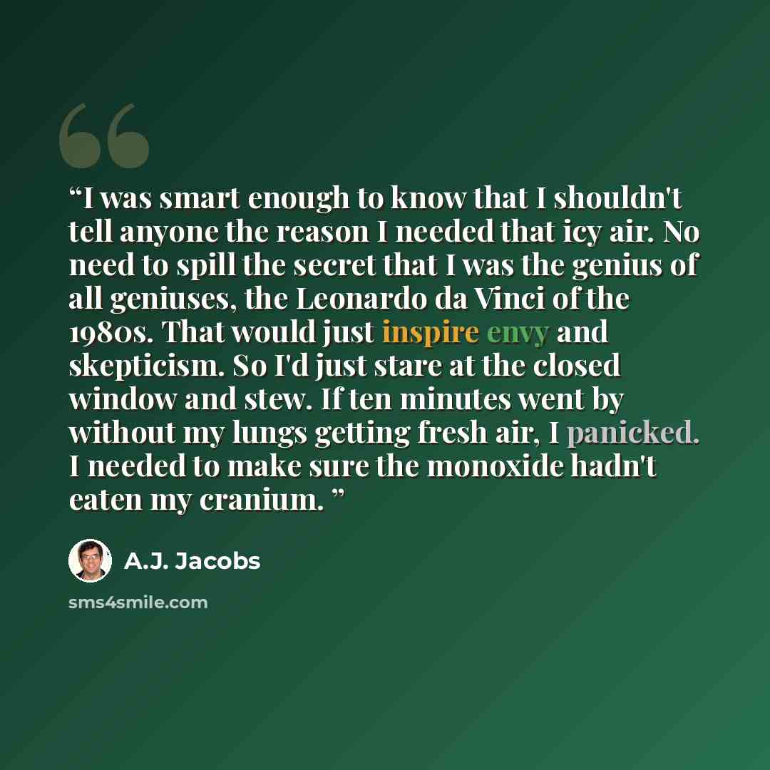 “I was smart enough to know that I shouldn't tell anyone the reason I needed that icy air. No need to spill the secret that I was the genius of all geniuses, the Leonardo da Vinci of the 1980s. That would just inspire envy and skepticism. So I'd just stare at the closed window and stew. If ten…” quote by A.J. Jacobs