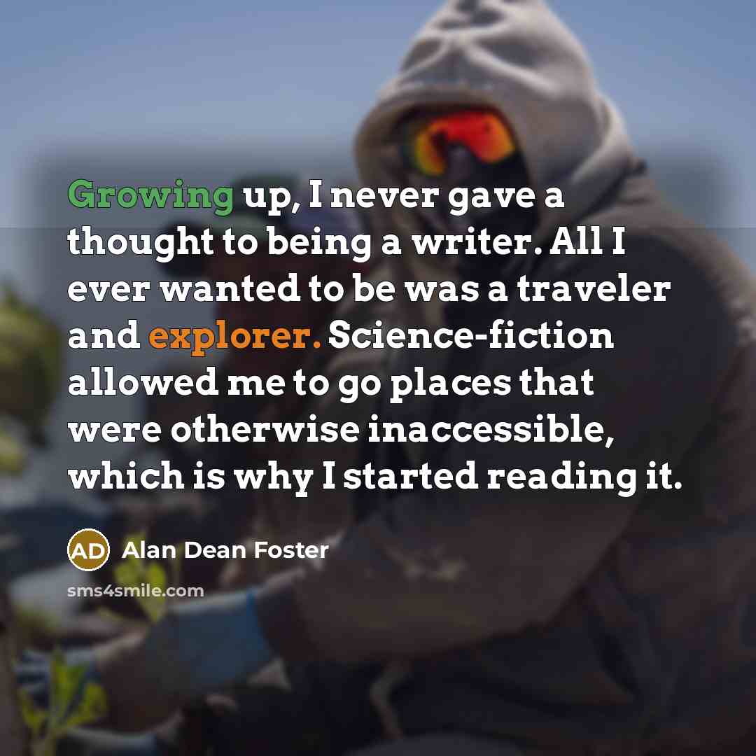 “Growing up, I never gave a thought to being a writer. All I ever wanted to be was a traveler and explorer. Science-fiction allowed me to go places that were otherwise inaccessible, which is why I started reading it.” quote by Alan Dean Foster