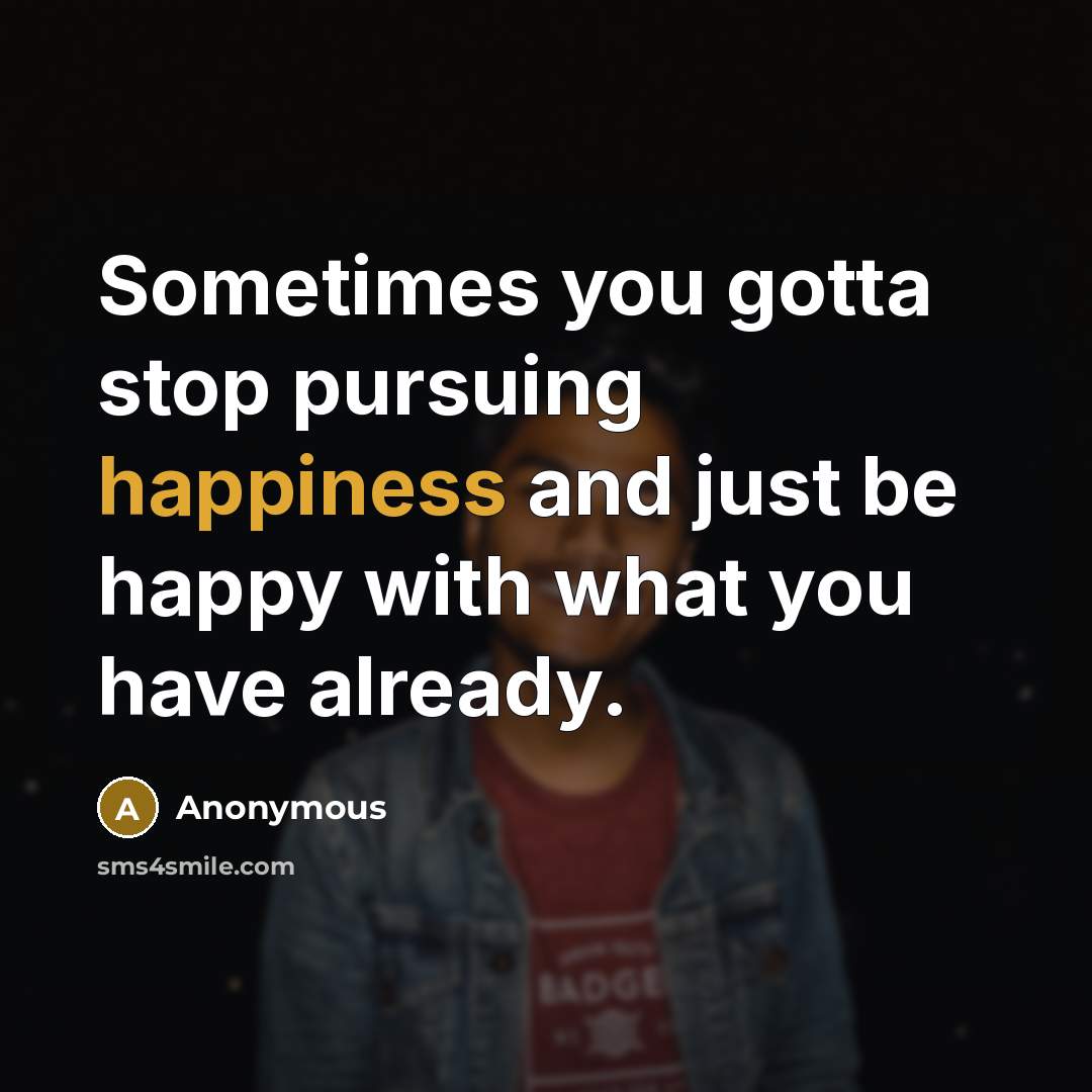 “Sometimes you gotta stop pursuing happiness and just be happy with what you have already.” quote by Anonymous