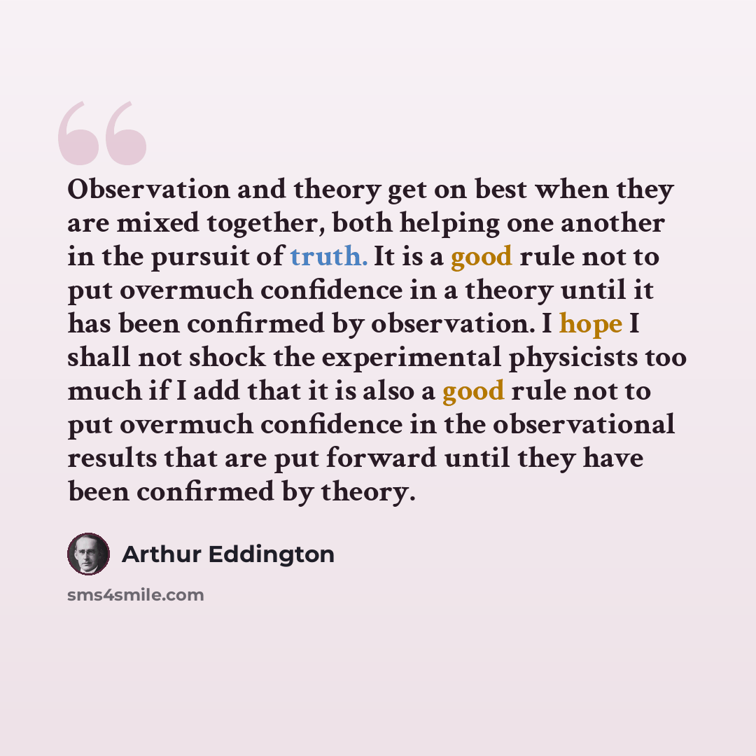 “Observation and theory get on best when they are mixed together, both helping one another in the pursuit of truth. It is a good rule not to put overmuch confidence in a theory until it has been confirmed by observation. I hope I shall not shock the experimental physicists too much if I add that it…” quote by Arthur Eddington