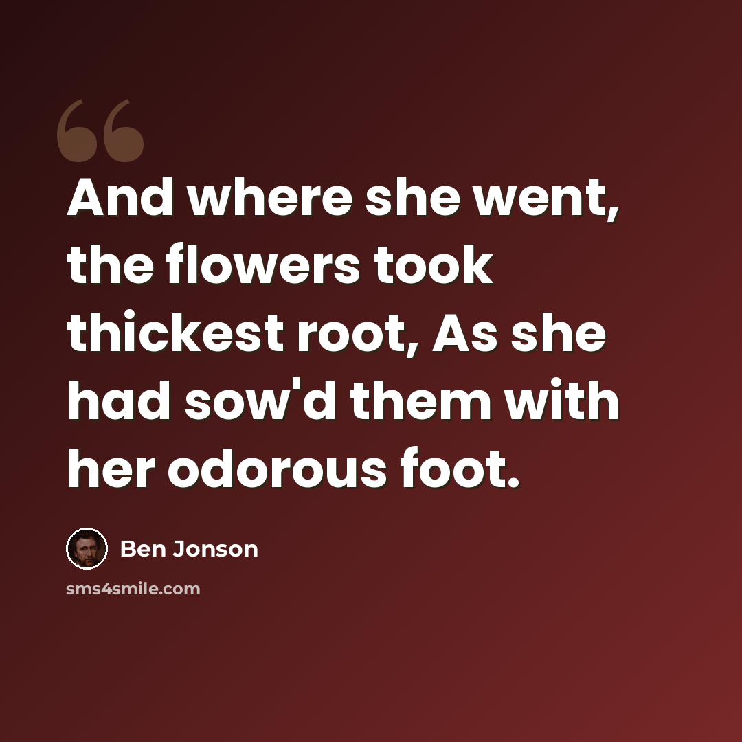 “And where she went, the flowers took thickest root, As she had sow'd them with her odorous foot.” quote by Ben Jonson