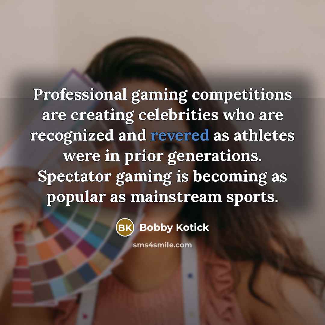 “Professional gaming competitions are creating celebrities who are recognized and revered as athletes were in prior generations. Spectator gaming is becoming as popular as mainstream sports.” quote by Bobby Kotick