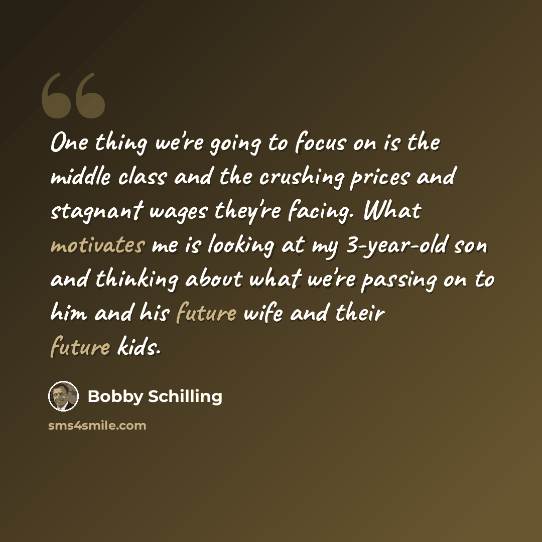 “One thing we're going to focus on is the middle class and the crushing prices and stagnant wages they're facing. What motivates me is looking at my 3-year-old son and thinking about what we're passing on to him and his future wife and their future kids.” quote by Bobby Schilling