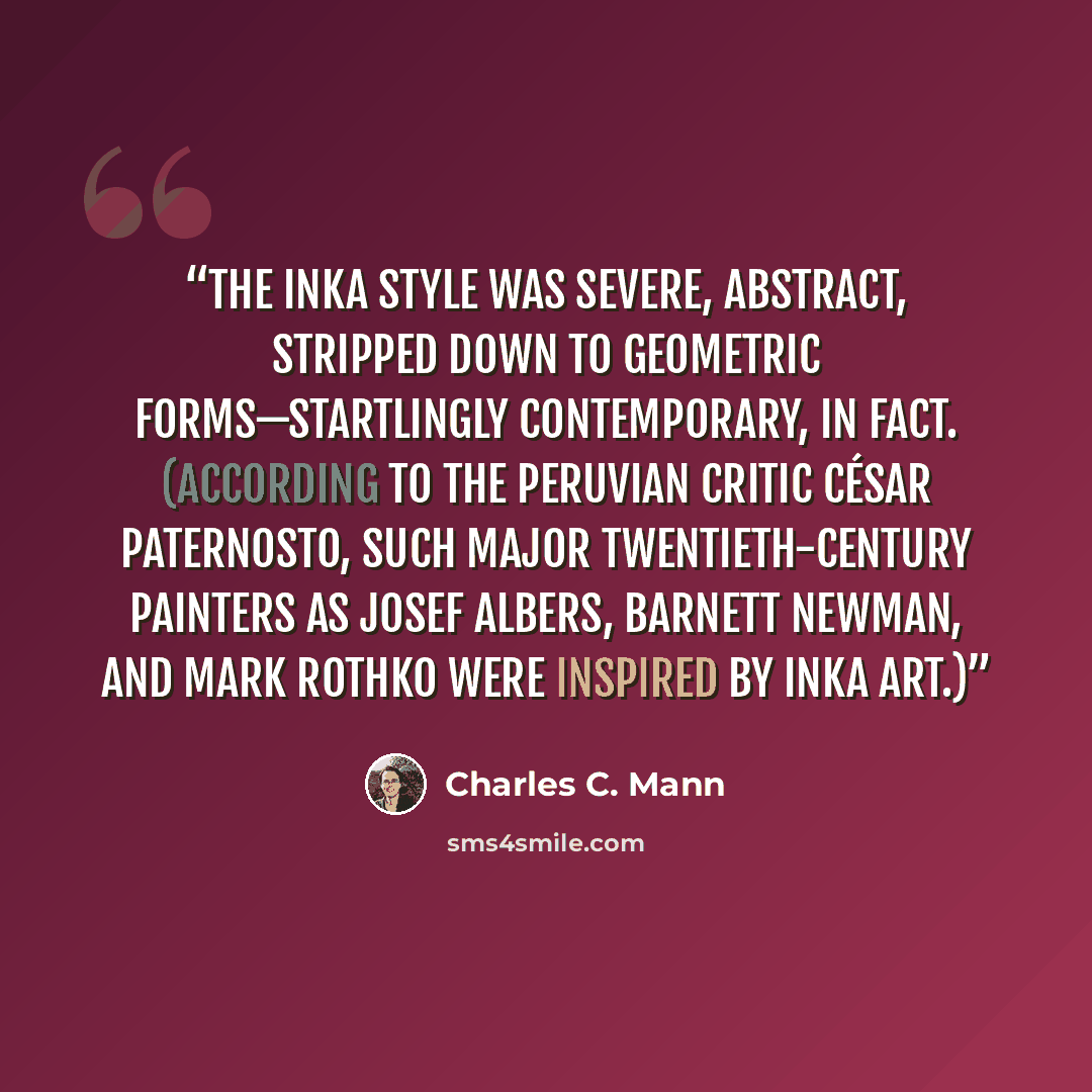 “the Inka style was severe, abstract, stripped down to geometric forms—startlingly contemporary, in fact. (According to the Peruvian critic César Paternosto, such major twentieth-century painters as Josef Albers, Barnett Newman, and Mark Rothko were inspired by Inka art.)” quote by Charles C. Mann