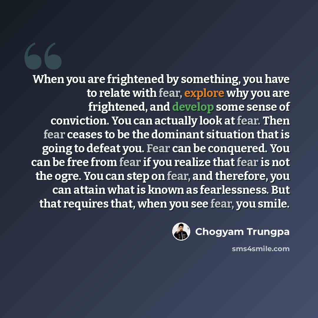 “When you are frightened by something, you have to relate with fear, explore why you are frightened, and develop some sense of conviction. You can actually look at fear. Then fear ceases to be the dominant situation that is going to defeat you. Fear can be conquered. You can be free from fear if…” quote by Chogyam Trungpa