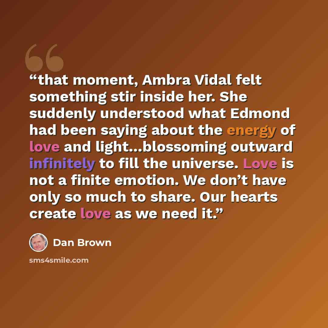 “that moment, Ambra Vidal felt something stir inside her. She suddenly understood what Edmond had been saying about the energy of love and light…blossoming outward infinitely to fill the universe. Love is not a finite emotion. We don’t have only so much to share. Our hearts create love as we need it.” quote by Dan Brown