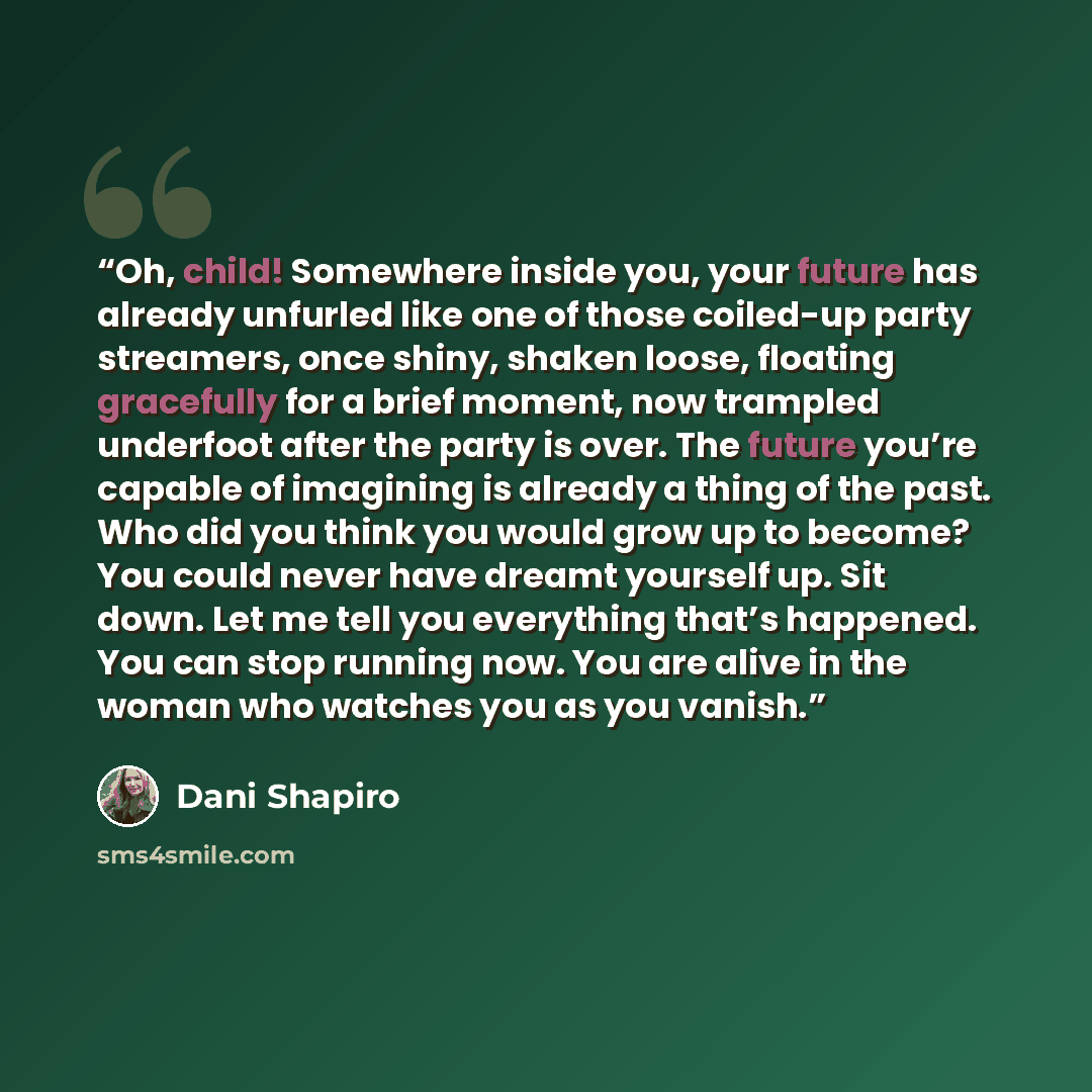 “Oh, child! Somewhere inside you, your future has already unfurled like one of those coiled-up party streamers, once shiny, shaken loose, floating gracefully for a brief moment, now trampled underfoot after the party is over. The future you’re capable of imagining is already a thing of the past…” quote by Dani Shapiro